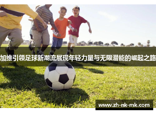 加维引领足球新潮流展现年轻力量与无限潜能的崛起之路 加维引领足球新潮流展现年轻力量与无限潜能的崛起之路